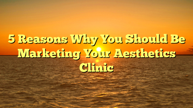 5 Reasons Why You Should Be Marketing Your Aesthetics Clinic