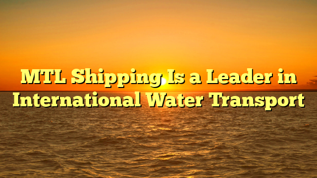 MTL Shipping Is a Leader in International Water Transport
