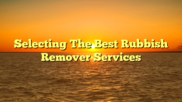 Selecting The Best Rubbish Remover Services