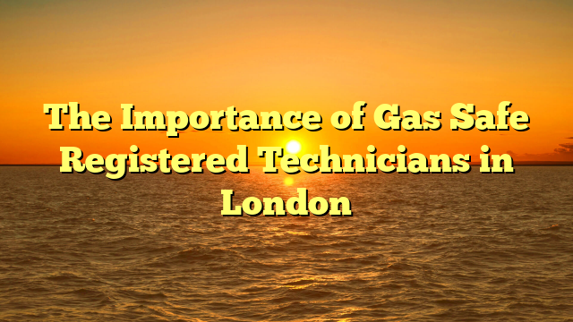 The Importance of Gas Safe Registered Technicians in London