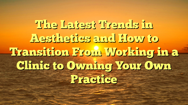 The Latest Trends in Aesthetics and How to Transition From Working in a Clinic to Owning Your Own Practice