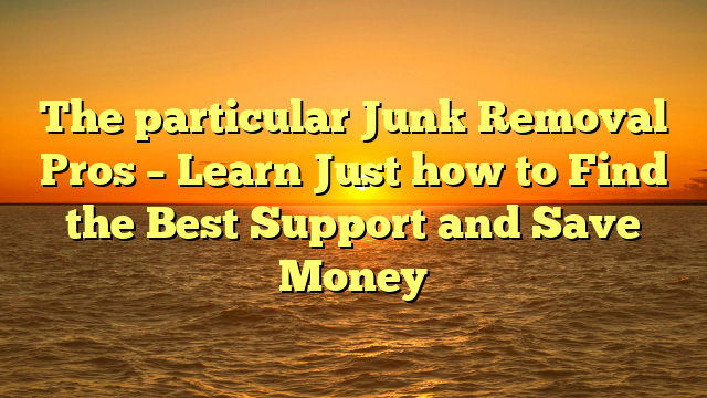 The particular Junk Removal Pros – Learn Just how to Find the Best Support and Save Money