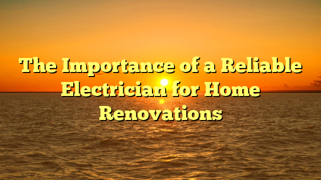 The Importance of a Reliable Electrician for Home Renovations
