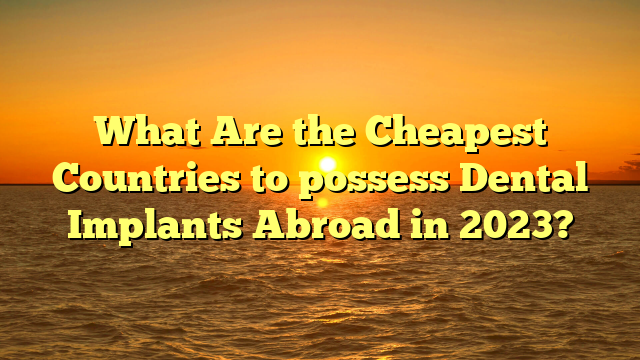 What Are the Cheapest Countries to possess Dental Implants Abroad in 2023?